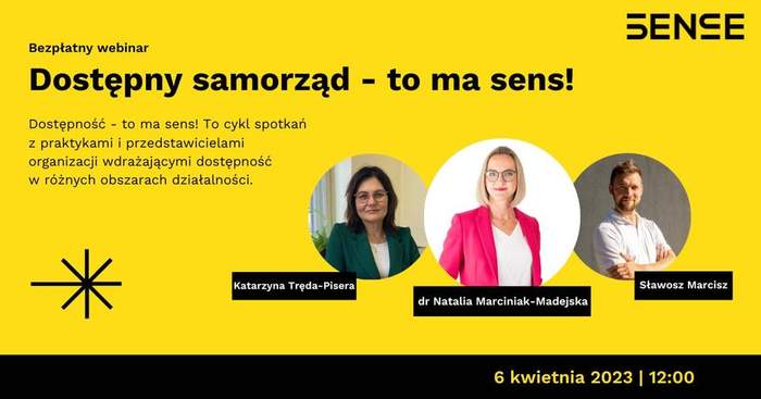 Pokaż zdjęcie: Na żółtym tle widoczne są od góry następujące sformułowania: „SENSE”; „Bezpłatny webinar”; „Dostępny samorząd – to ma sens”; „Dostępność – to ma sens! To cykl spotkań z praktykami i przedstawicielami organizacji wdrażających dostępność w różnych obszarach działalności.”; „Katarzyna Tręda-Pisera”; „dr Natalia Marciniak-Madejska”; „Sławosz Marcisz” oraz „6 kwietnia 2023 I 12:00”. Dodatkowo w lewym, dolnym rogu widnieje znak leżącego krzyża w kolorze czarnym przekreślonego czarną literą „X”. Po prawej stronie uwzględnione zostały natomiast zdjęcia dwóch kobiet oraz jednego mężczyzny, tj. prowadzącej webinarium oraz zaproszonych gości.