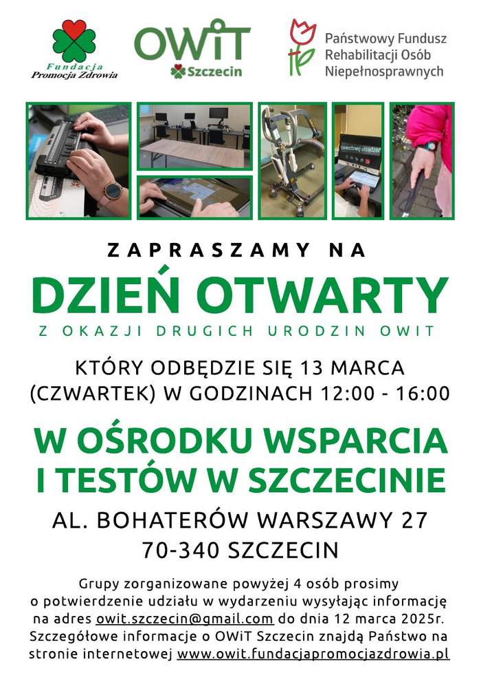 Plakat promujący Dzień Otwarty w Ośrodku Wsparcia i Testów w Szczecinie. W górnej części znajdują się logotypy organizatorów: Fundacji Promocja Zdrowia, OWiT Szczecin oraz Państwowego Funduszu Rehabilitacji Osób Niepełnosprawnych.  Pod nimi umieszczono cztery zdjęcia przedstawiające:  Osobę korzystającą z brajlowskiej klawiatury komputerowej. Salę komputerową z kilkoma stanowiskami pracy. Sprzęt rehabilitacyjny – pionizator. Osobę trzymającą urządzenie wspomagające czytanie dla osób niewidomych. Środkowa część plakatu zawiera duży, zielony napis „DZIEŃ OTWARTY”, a poniżej szczegóły wydarzenia: data – 13 marca, godziny – 12:00–16:00, miejsce – al. Bohaterów Warszawy 27, Szczecin.  Na dole znajduje się informacja o konieczności rejestracji dla grup powyżej 4 osób oraz adres e-mail do zgłoszeń. Wspomniano również stronę internetową z dodatkowymi szczegółami.