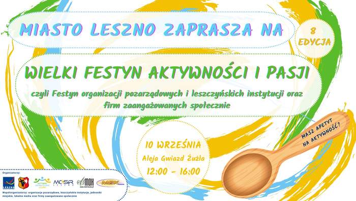 Pokaż zdjęcie: Od góry umieszczone zostały następujące sformułowania: „Miasto Leszno zaprasza na”; „Wielki Festyn Aktywności i Pasji, czyli Festyn organizacji pozarządowych i leszczyńskich instytucji oraz firm zaangażowanych społecznie”; „10 września”; „Aleja Gwiazd Żużla” oraz „12:00-16:00”. Ponadto po prawej stronie, na drewnianej łyżce widoczny jest napis: „Masz apetyt na aktywność?”. W lewym, dolnym rogu uwzględnione zostały logotypy organizatorów wydarzenia oraz informacja, że współorganizatorami są: organizacje pozarządowe, leszczyńskie instytucje, jednostki miejskie, lokalne media oraz firmy zaangażowane społecznie. W tle widoczne są smugi w kolorze żółtym, zielonym i niebieskim, które zostały wymalowane pędzlem.