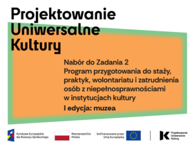 Pokaż zdjęcie: Grafika informacyjna dotycząca programu „Projektowanie Uniwersalne Kultury”. Na pomarańczowym tle widnieje tekst: „Nabór do Zadania 2. Program przygotowania do staży, praktyk, wolontariatu i zatrudnienia osób z niepełnosprawnościami w instytucjach kultury. I edycja: muzea”. Na dole grafiki znajdują się logotypy Funduszy Europejskich, Rzeczypospolitej Polskiej, Unii Europejskiej oraz Projektowania Uniwersalnego Kultury.