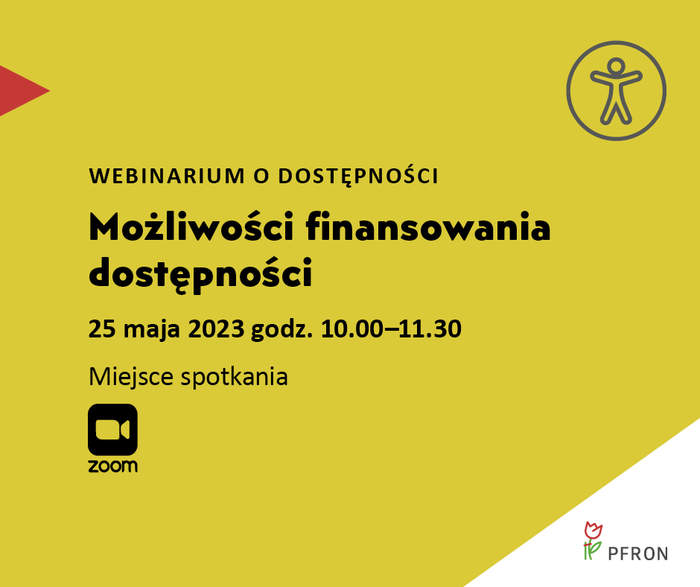 Pokaż zdjęcie: Na żółtym tle uwzględnione są najistotniejsze informacje o webinarium pod nazwą „Możliwości finansowania dostępności”, które zamieszczone zostały w treści niniejszej publikacji. W prawym, górnym rogu widoczny jest rysunek przedstawiający człowieka w okręgu, którego na przeciwko wskazuje czerwony trójkąt. W lewym, dolnym rogu umieszczony jest znak symbolizujący kamerę wraz ze sformułowaniem: „Zoom”. W prawym, dolnym narożniku, na białym trójkącie możemy dostrzec logo PFRON.