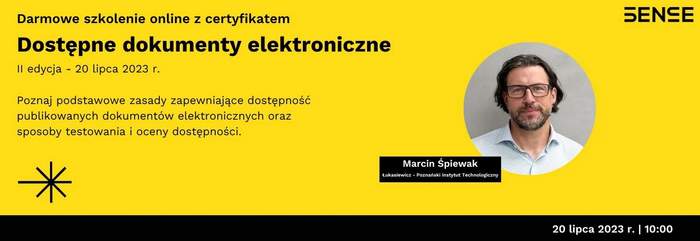 Pokaż zdjęcie: Na żółtym tle widoczne są od góry następujące sformułowania: „Darmowe szkolenie online z certyfikatem”; „SENSE”; „Dostępne dokumenty elektroniczne”; „II edycja - 20 lipca 2023 r.”; „Poznaj podstawowe zasady zapewniające dostępność publikowanych dokumentów elektronicznych oraz sposoby testowania i oceny dostępności”; „Marcin Śpiewak”; „Łukasiewicz – Poznański Instytut Technologiczny” oraz „20 lipca 2023 r. I 10:00”. Dodatkowo w lewym, dolnym rogu widnieje znak leżącego krzyża w kolorze czarnym przekreślonego czarną literą „X”. Po prawej stronie uwzględnione zostało natomiast zdjęcie mężczyzny z brodą, z długimi włosami, w okularach, ubranego w jasną koszulę w kratę.