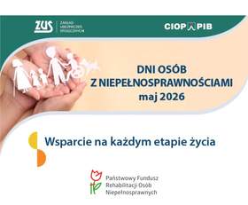 Plakat informacyjny o wydarzeniu. Na środku jasne tło z napisem: „Dni Osób z Niepełnosprawnościami maj 2026 roku”, a poniżej napis: „Wsparcie na każdym etapie życia”. U góry na zielonym pasku po lewej stronie jest logo i napis: „ZUS - Zakład Ubezpieczeń Społecznych”. Po prawej stronie na tym samym zielonym pasku znajduje się napis: „CIOP PIB”. Po lewej stronie plakatu widoczna jest dłoń trzymająca białe, symboliczne figurki osób, w tym osoby na wózku. Na dole po środku widnieje logo z czerwoną tulipanową grafiką i zielonym znakiem oraz tekst: „Państwowy Fundusz Rehabilitacji Osób Niepełnosprawnych”.