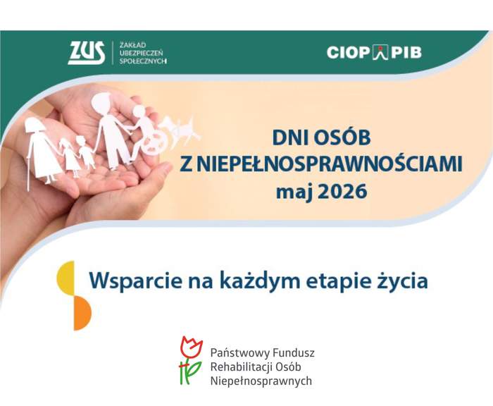 Pokaż zdjęcie: Plakat informacyjny o wydarzeniu. Na środku jasne tło z napisem: „Dni Osób z Niepełnosprawnościami maj 2026 roku”, a poniżej napis: „Wsparcie na każdym etapie życia”. U góry na zielonym pasku po lewej stronie jest logo i napis: „ZUS - Zakład Ubezpieczeń Społecznych”. Po prawej stronie na tym samym zielonym pasku znajduje się napis: „CIOP PIB”. Po lewej stronie plakatu widoczna jest dłoń trzymająca białe, symboliczne figurki osób, w tym osoby na wózku. Na dole po środku widnieje logo z czerwoną tulipanową grafiką i zielonym znakiem oraz tekst: „Państwowy Fundusz Rehabilitacji Osób Niepełnosprawnych”.