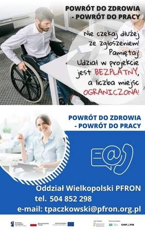 Pokaż zdjęcie: Od góry widoczne są następujące sformułowania: „Powrót do zdrowia - powrót do pracy” oraz „Nie czekaj dłużej ze zgłoszeniem! Pamiętaj! Udział w projekcie jest bezpłatny, a liczba miejsc ograniczona”. W tle możemy dostrzec młodego mężczyznę poruszającego się na wózku, który spogląda na laptop znajdujący się na biurku. Po drugiej stronie stolika siedzi młoda kobieta. W tle widoczne są szklane drzwi. Poniżej widnieje ponownie sformułowanie: „Powrót do zdrowia - powrót do pracy”, natomiast po prawej stronie, na niebieskim tle umieszczone zostały znaki symbolizujące: pismo, e-mail oraz telefon. Dodatkowo poniżej widnieją następujące sformułowania: „Oddział Wielkopolski PFRON”, „tel. 504 852 298” oraz „e-mail: tpaczkowski@pfron.org.pl”. Na samym dole uwzględnione zostały logotypy: Funduszy Europejskich – Programu Wiedza Edukacja Rozwój, Rzeczpospolitej Polskiej, Unii Europejskiej – Europejskiego Funduszu Społecznego, PFRON – Lidera Projektu oraz ZUS i CIOP–PIB, tj. Partnerów Projektu.